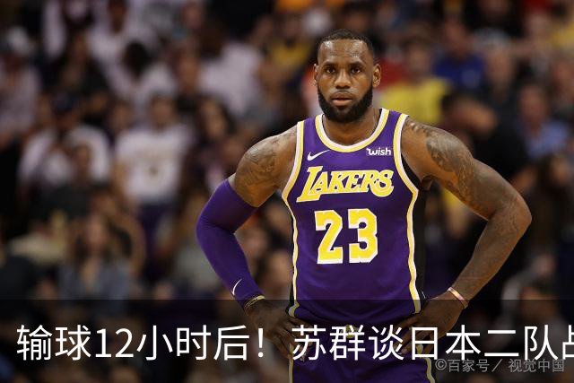 输球12小时后！苏群谈日本二队战略，中国男篮真正的差距藏不住了